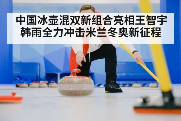 中国冰壶混双新组合亮相王智宇韩雨全力冲击米兰冬奥新征程